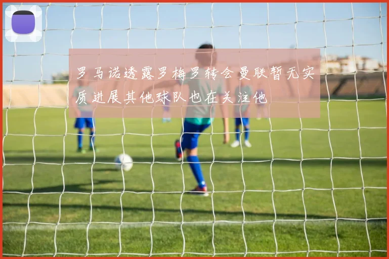 罗马诺透露罗梅罗转会曼联暂无实质进展其他球队也在关注他