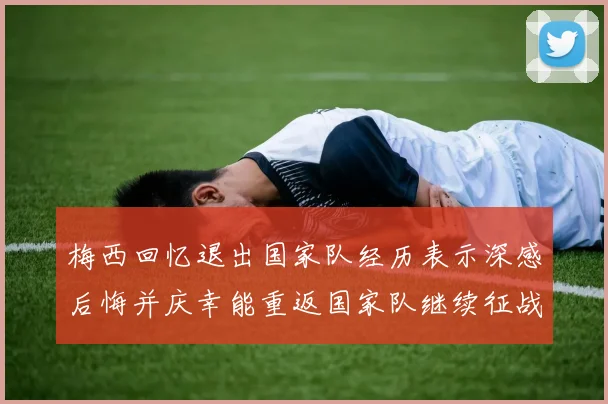梅西回忆退出国家队经历表示深感后悔并庆幸能重返国家队继续征战