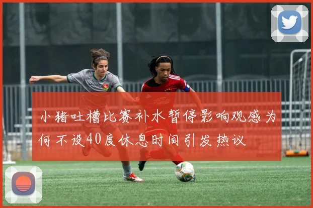 小猪吐槽比赛补水暂停影响观感为何不设40度休息时间引发热议