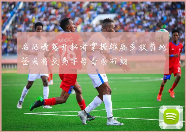 名记透露开拓者掌握雄鹿多枚首轮签或将交易字母哥或布朗