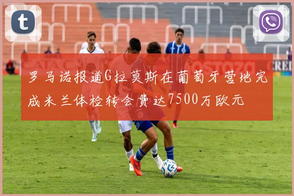 罗马诺报道G拉莫斯在葡萄牙营地完成米兰体检转会费达7500万欧元