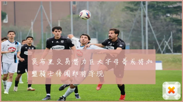 莫布里交易潜力巨大字母哥或将加盟骑士传闻即将浮现
