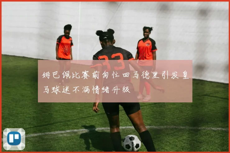 姆巴佩比赛前匆忙回马德里引发皇马球迷不满情绪升级