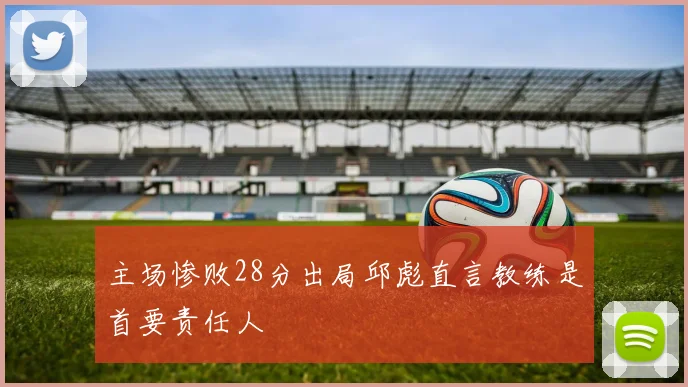 主场惨败28分出局邱彪直言教练是首要责任人
