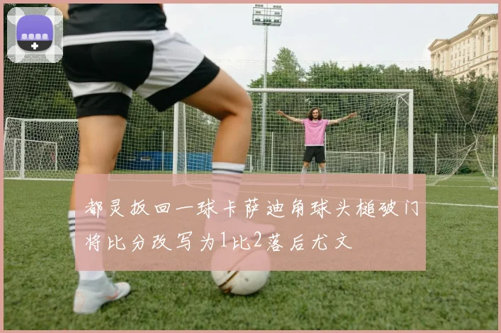 都灵扳回一球卡萨迪角球头槌破门将比分改写为1比2落后尤文