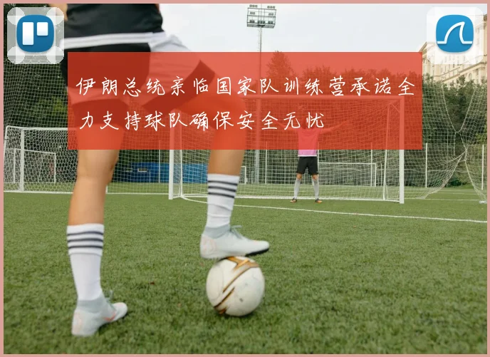 伊朗总统亲临国家队训练营承诺全力支持球队确保安全无忧
