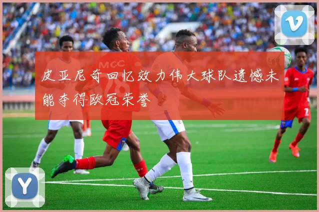 皮亚尼奇回忆效力伟大球队遗憾未能夺得欧冠荣誉