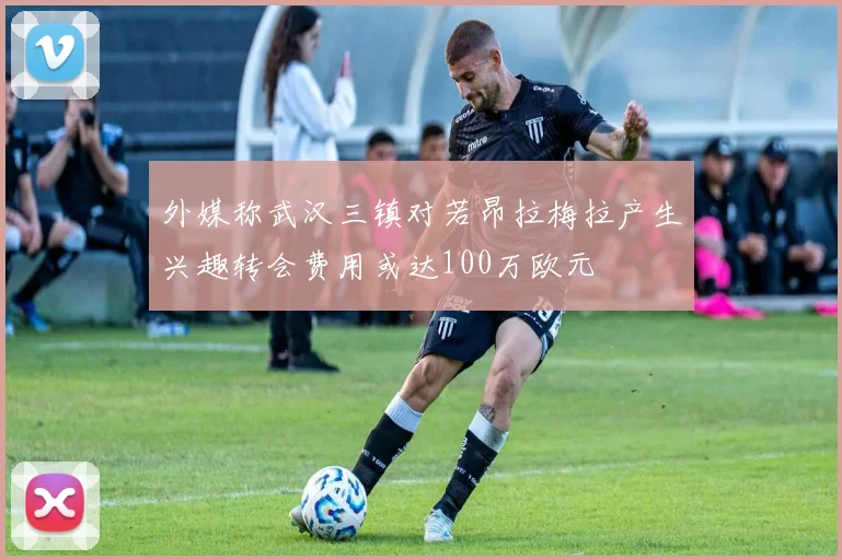 外媒称武汉三镇对若昂拉梅拉产生兴趣转会费用或达100万欧元