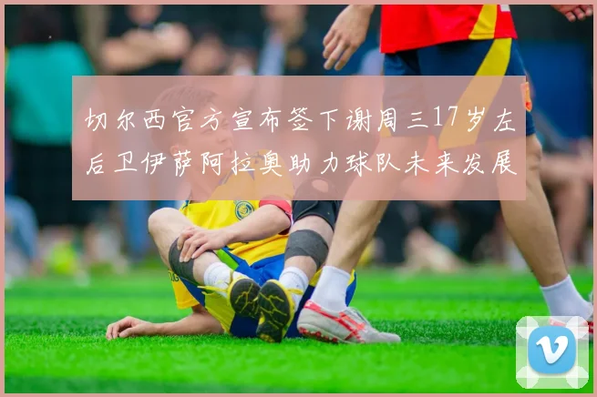 切尔西官方宣布签下谢周三17岁左后卫伊萨阿拉奥助力球队未来发展