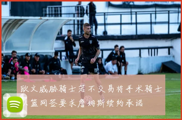 欧文威胁骑士若不交易将手术骑士以篮网签要求詹姆斯续约承诺