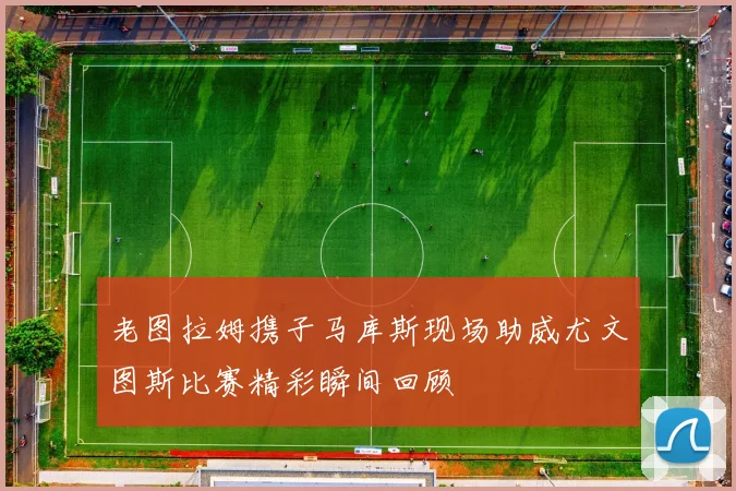 老图拉姆携子马库斯现场助威尤文图斯比赛精彩瞬间回顾