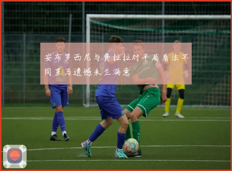 安布罗西尼与费拉拉对平局看法不同罗马遗憾米兰满意