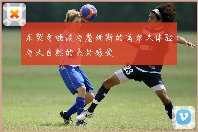 东契奇畅谈与詹姆斯的高尔夫体验与大自然的美好感受