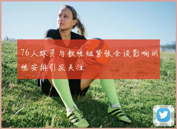 76人球员与教练组紧张会谈影响训练安排引发关注
