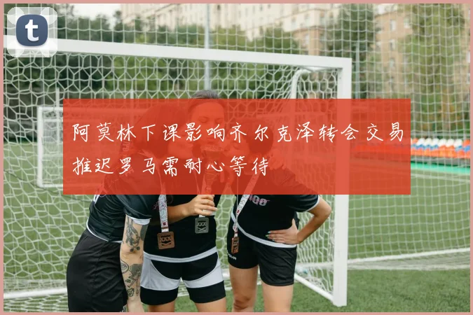 阿莫林下课影响齐尔克泽转会交易推迟罗马需耐心等待